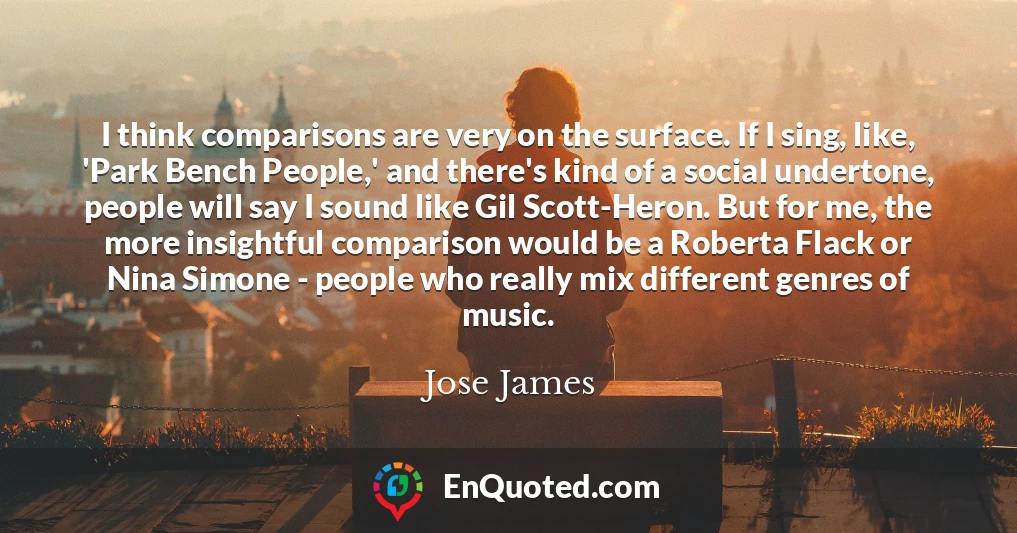 I think comparisons are very on the surface. If I sing, like, 'Park Bench People,' and there's kind of a social undertone, people will say I sound like Gil Scott-Heron. But for me, the more insightful comparison would be a Roberta Flack or Nina Simone - people who really mix different genres of music.