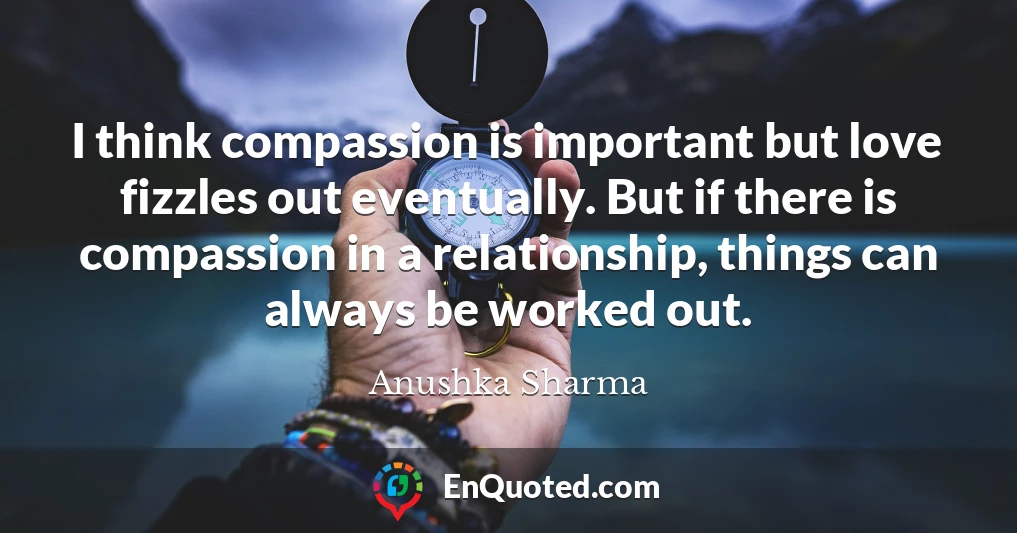 I think compassion is important but love fizzles out eventually. But if there is compassion in a relationship, things can always be worked out.