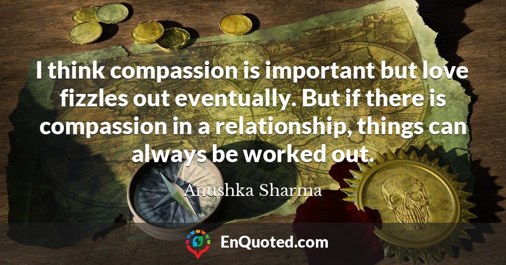 I think compassion is important but love fizzles out eventually. But if there is compassion in a relationship, things can always be worked out.