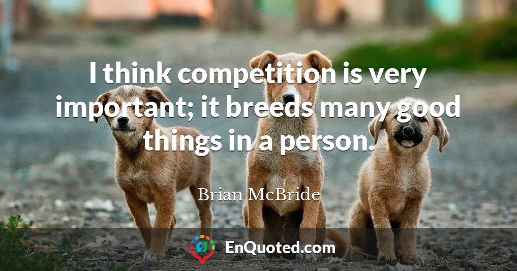 I think competition is very important; it breeds many good things in a person.