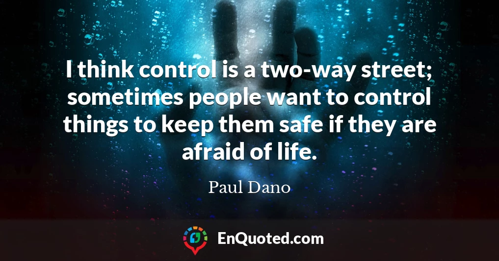 I think control is a two-way street; sometimes people want to control things to keep them safe if they are afraid of life.