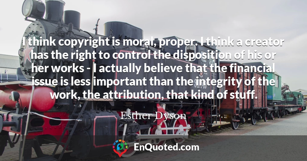 I think copyright is moral, proper. I think a creator has the right to control the disposition of his or her works - I actually believe that the financial issue is less important than the integrity of the work, the attribution, that kind of stuff.