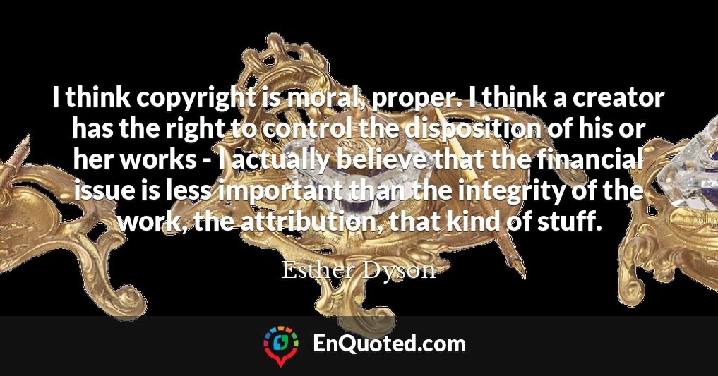 I think copyright is moral, proper. I think a creator has the right to control the disposition of his or her works - I actually believe that the financial issue is less important than the integrity of the work, the attribution, that kind of stuff.