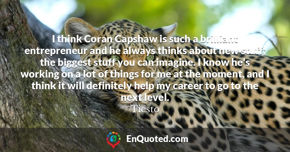 I think Coran Capshaw is such a brilliant entrepreneur and he always thinks about new stuff; the biggest stuff you can imagine. I know he's working on a lot of things for me at the moment, and I think it will definitely help my career to go to the next level.