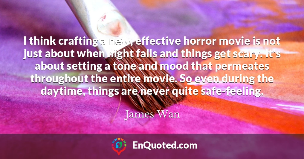 I think crafting a new, effective horror movie is not just about when night falls and things get scary. It's about setting a tone and mood that permeates throughout the entire movie. So even during the daytime, things are never quite safe-feeling.