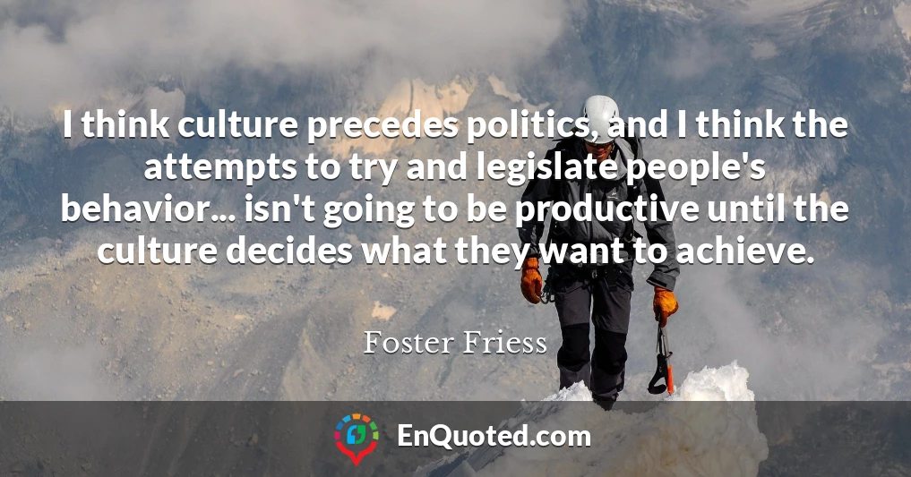 I think culture precedes politics, and I think the attempts to try and legislate people's behavior... isn't going to be productive until the culture decides what they want to achieve.