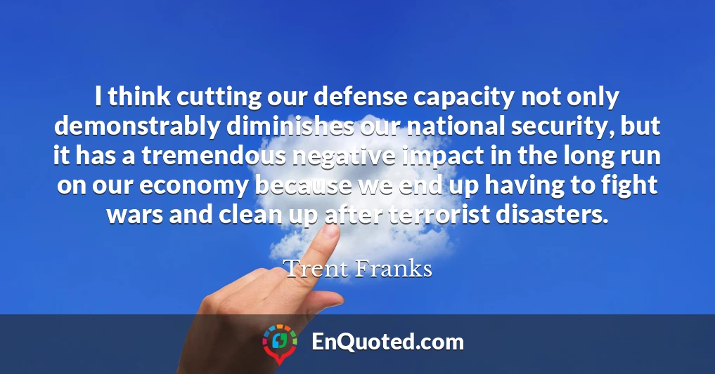 I think cutting our defense capacity not only demonstrably diminishes our national security, but it has a tremendous negative impact in the long run on our economy because we end up having to fight wars and clean up after terrorist disasters.