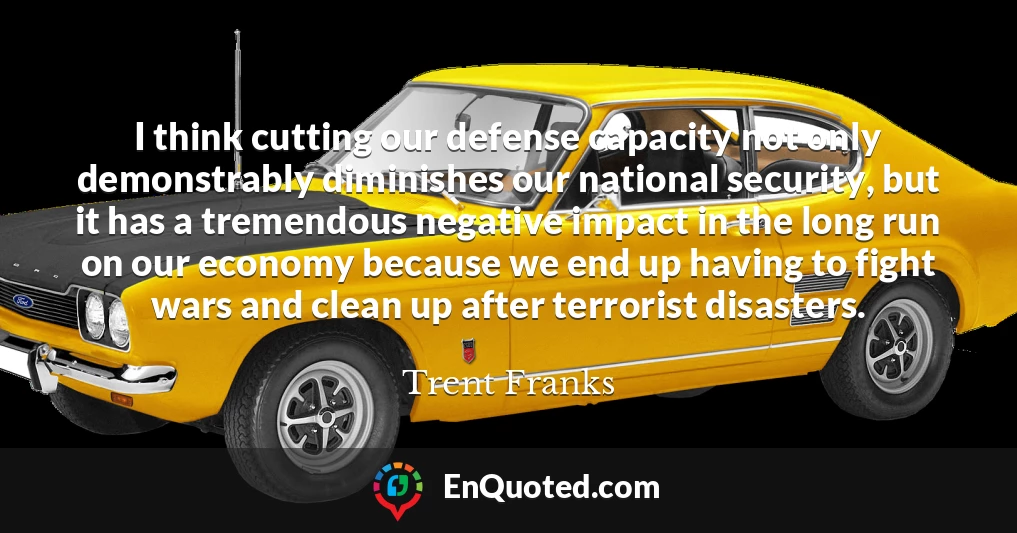 I think cutting our defense capacity not only demonstrably diminishes our national security, but it has a tremendous negative impact in the long run on our economy because we end up having to fight wars and clean up after terrorist disasters.