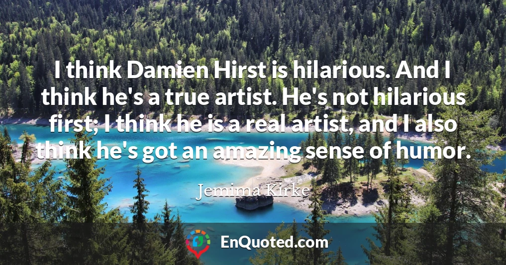 I think Damien Hirst is hilarious. And I think he's a true artist. He's not hilarious first; I think he is a real artist, and I also think he's got an amazing sense of humor.