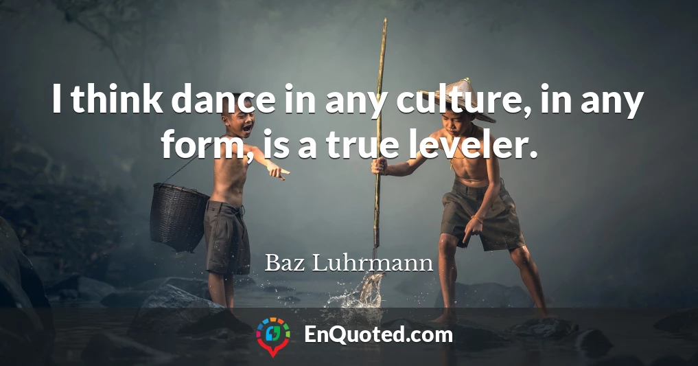 I think dance in any culture, in any form, is a true leveler.