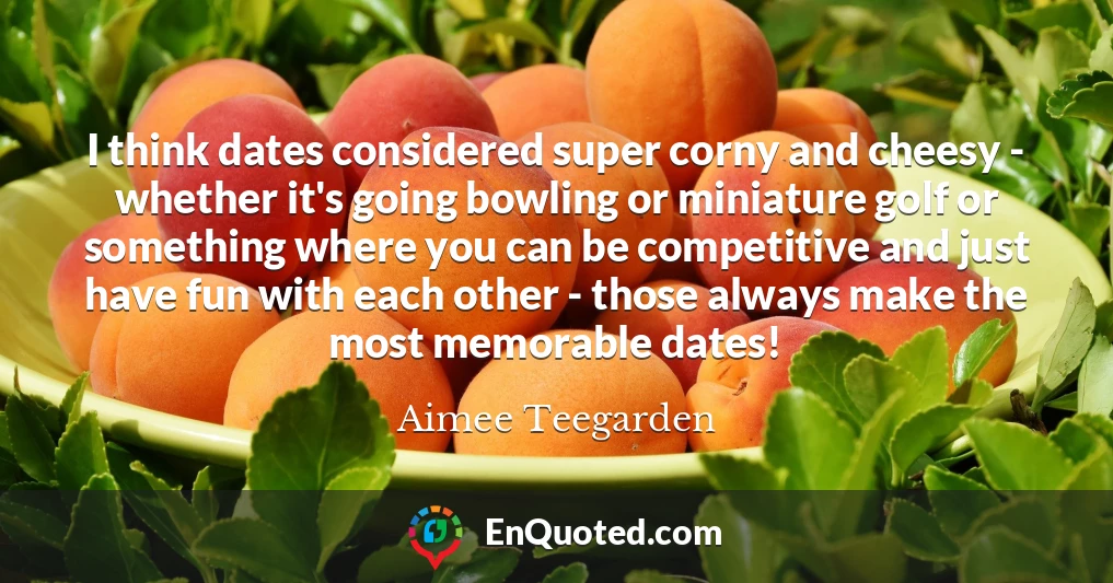 I think dates considered super corny and cheesy - whether it's going bowling or miniature golf or something where you can be competitive and just have fun with each other - those always make the most memorable dates!