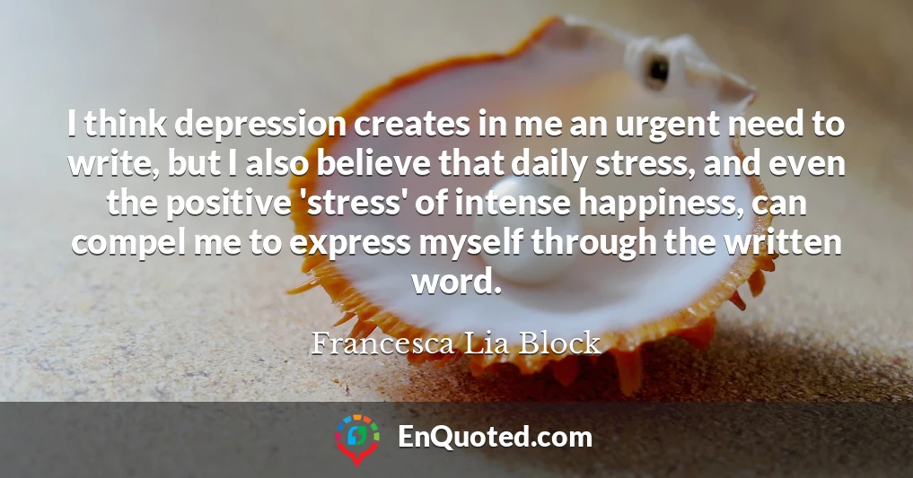 I think depression creates in me an urgent need to write, but I also believe that daily stress, and even the positive 'stress' of intense happiness, can compel me to express myself through the written word.
