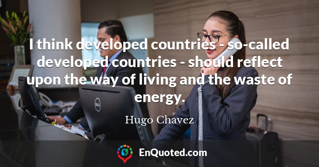 I think developed countries - so-called developed countries - should reflect upon the way of living and the waste of energy.