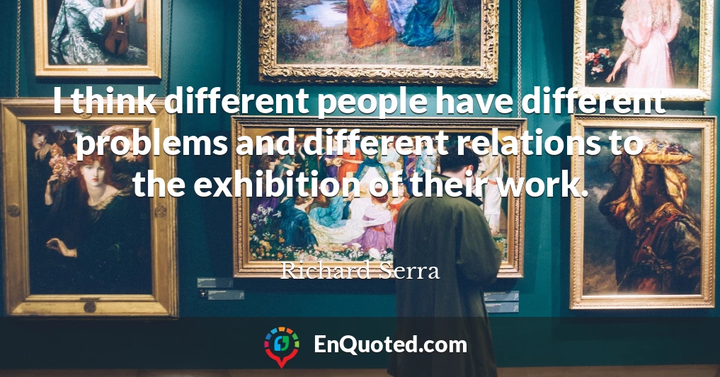I think different people have different problems and different relations to the exhibition of their work.