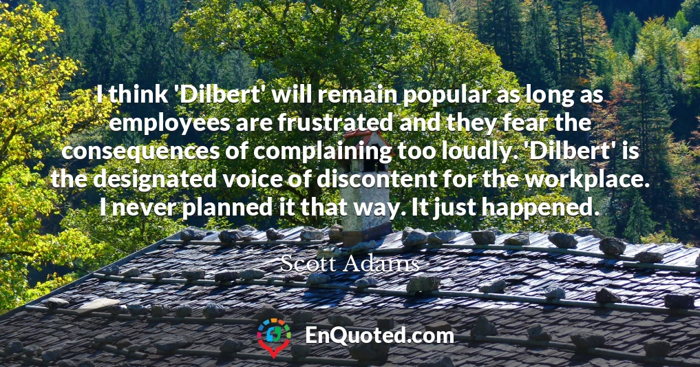 I think 'Dilbert' will remain popular as long as employees are frustrated and they fear the consequences of complaining too loudly. 'Dilbert' is the designated voice of discontent for the workplace. I never planned it that way. It just happened.
