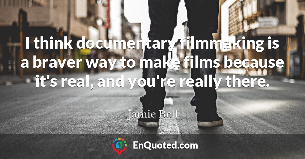 I think documentary filmmaking is a braver way to make films because it's real, and you're really there.