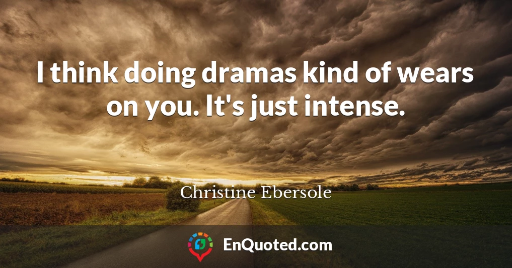 I think doing dramas kind of wears on you. It's just intense.