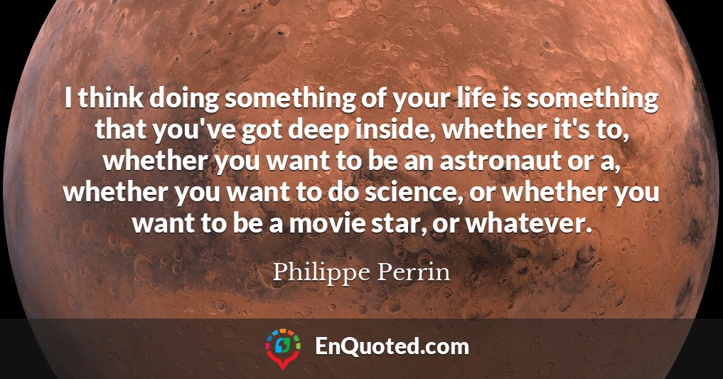 I think doing something of your life is something that you've got deep inside, whether it's to, whether you want to be an astronaut or a, whether you want to do science, or whether you want to be a movie star, or whatever.