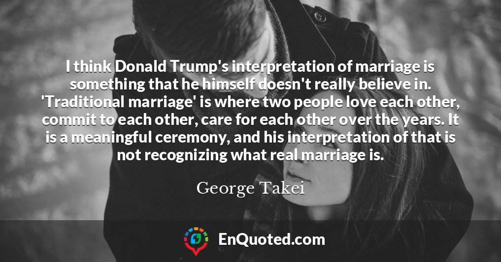 I think Donald Trump's interpretation of marriage is something that he himself doesn't really believe in. 'Traditional marriage' is where two people love each other, commit to each other, care for each other over the years. It is a meaningful ceremony, and his interpretation of that is not recognizing what real marriage is.