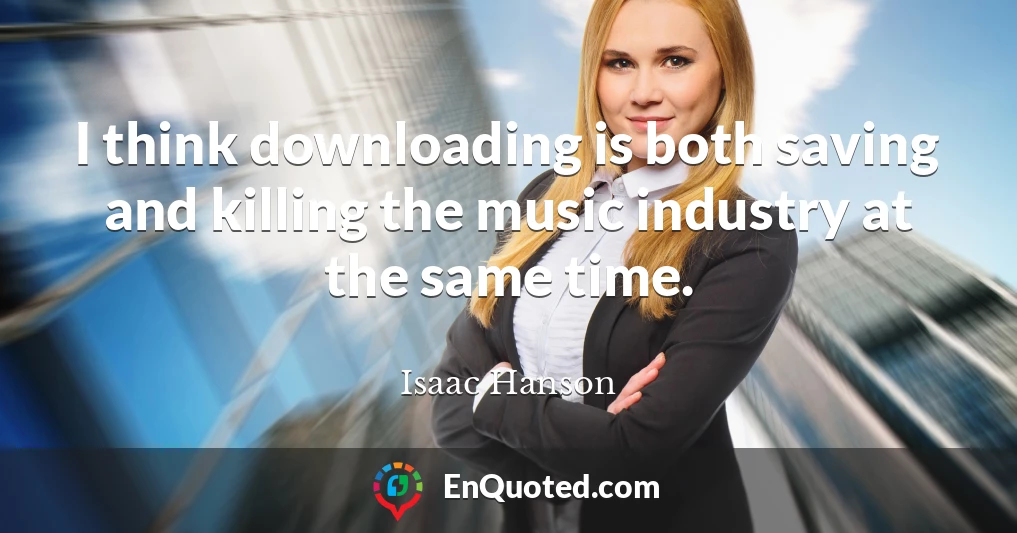 I think downloading is both saving and killing the music industry at the same time.