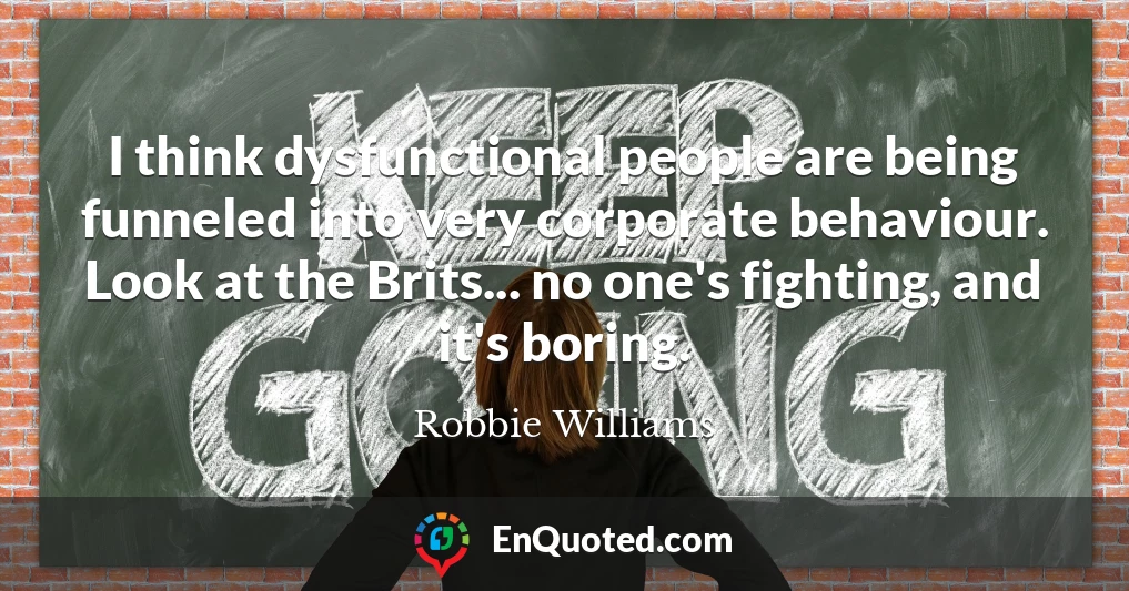 I think dysfunctional people are being funneled into very corporate behaviour. Look at the Brits... no one's fighting, and it's boring.