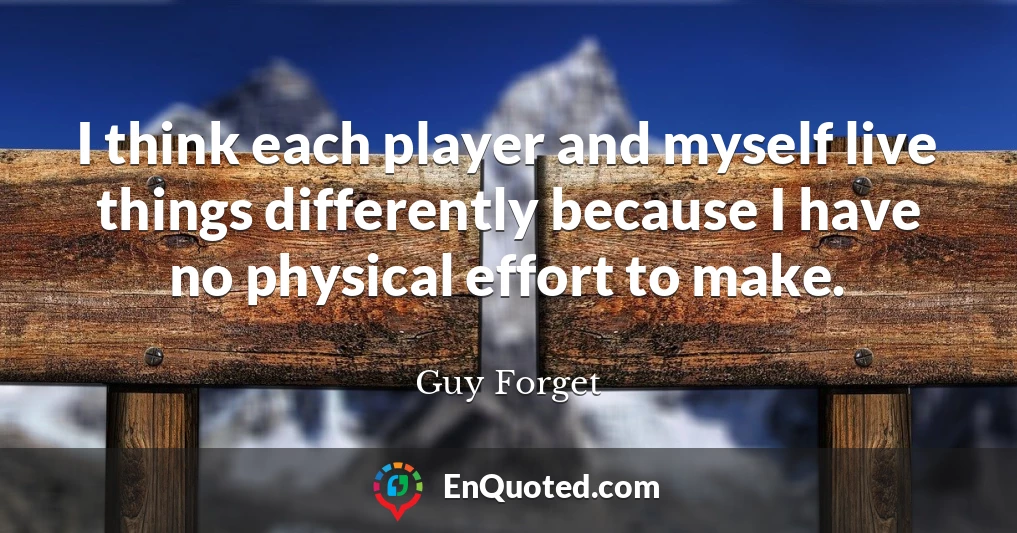 I think each player and myself live things differently because I have no physical effort to make.