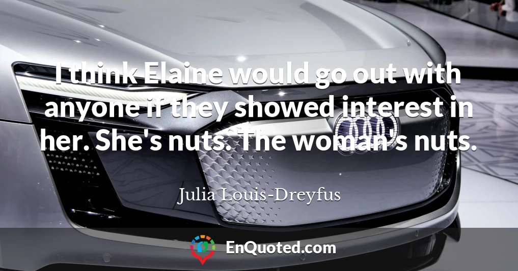 I think Elaine would go out with anyone if they showed interest in her. She's nuts. The woman's nuts.