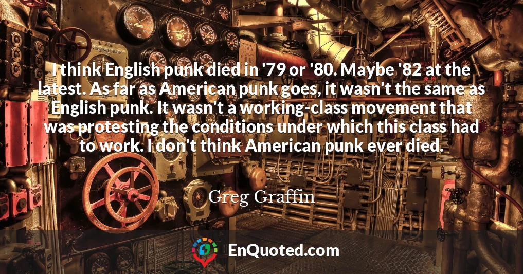 I think English punk died in '79 or '80. Maybe '82 at the latest. As far as American punk goes, it wasn't the same as English punk. It wasn't a working-class movement that was protesting the conditions under which this class had to work. I don't think American punk ever died.