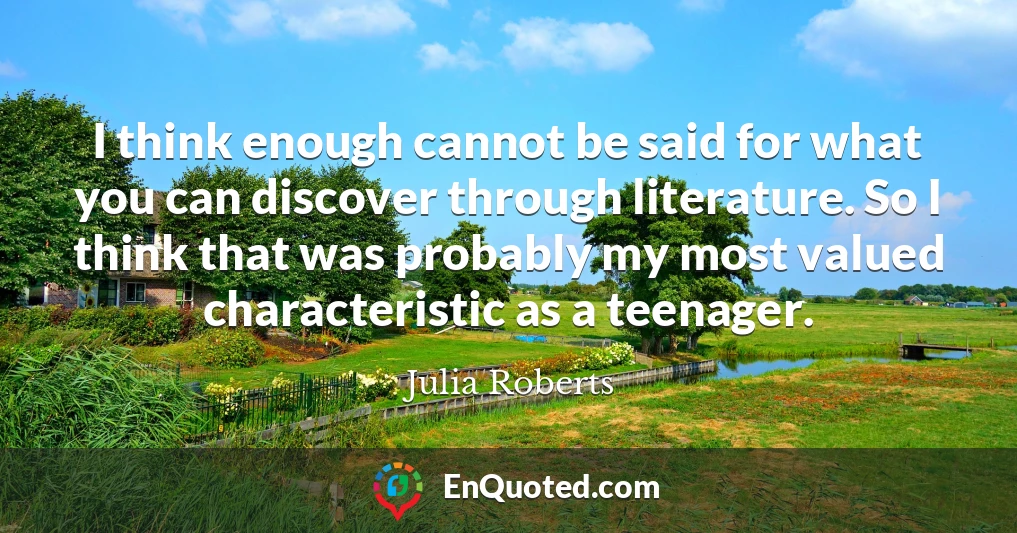 I think enough cannot be said for what you can discover through literature. So I think that was probably my most valued characteristic as a teenager.