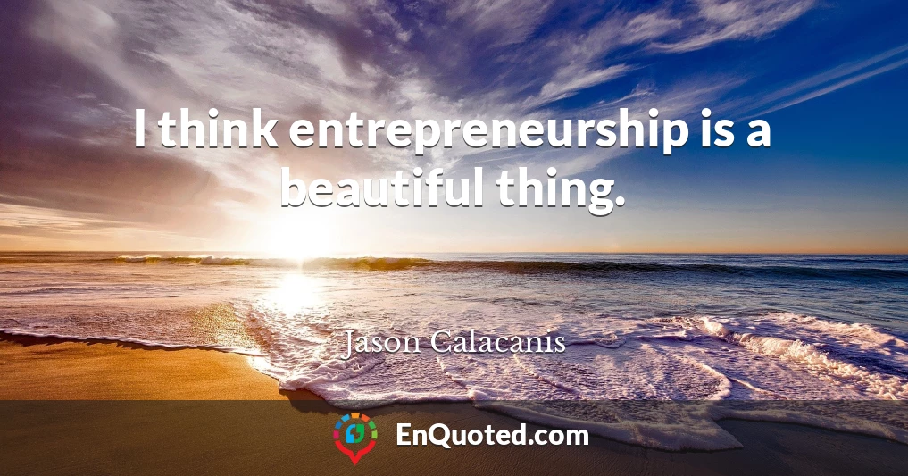 I think entrepreneurship is a beautiful thing.