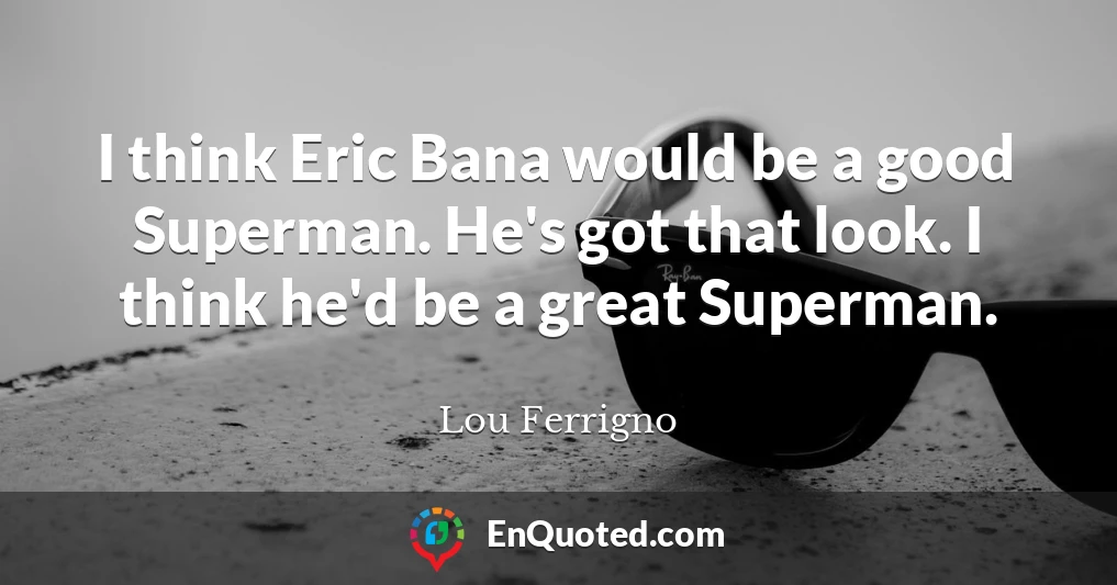 I think Eric Bana would be a good Superman. He's got that look. I think he'd be a great Superman.