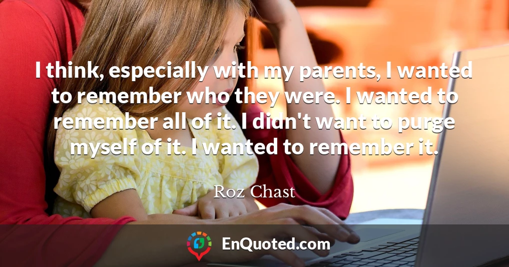 I think, especially with my parents, I wanted to remember who they were. I wanted to remember all of it. I didn't want to purge myself of it. I wanted to remember it.