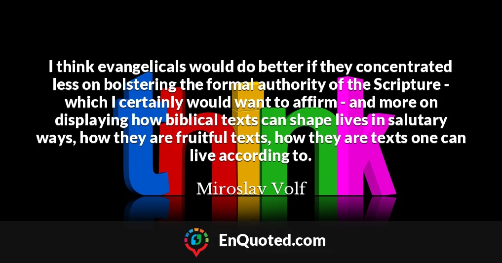 I think evangelicals would do better if they concentrated less on bolstering the formal authority of the Scripture - which I certainly would want to affirm - and more on displaying how biblical texts can shape lives in salutary ways, how they are fruitful texts, how they are texts one can live according to.