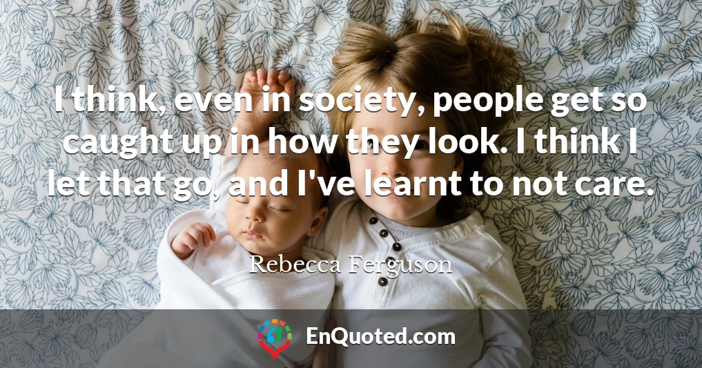 I think, even in society, people get so caught up in how they look. I think I let that go, and I've learnt to not care.