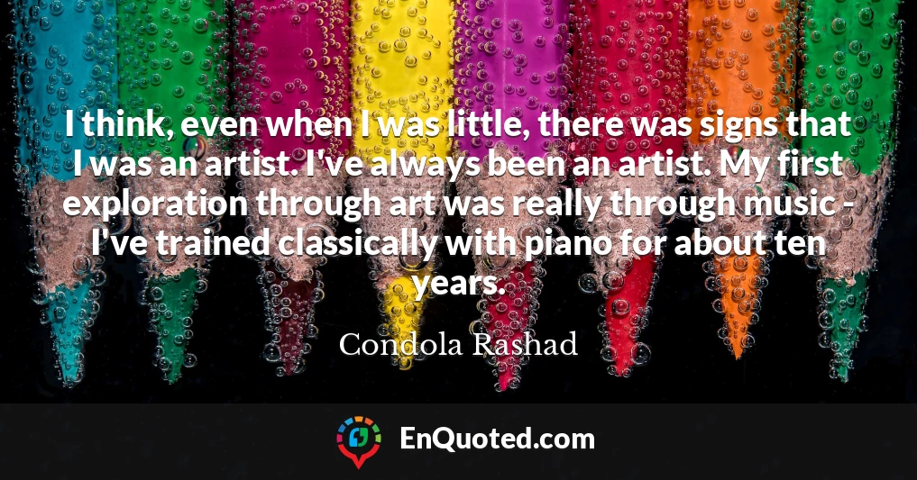 I think, even when I was little, there was signs that I was an artist. I've always been an artist. My first exploration through art was really through music - I've trained classically with piano for about ten years.