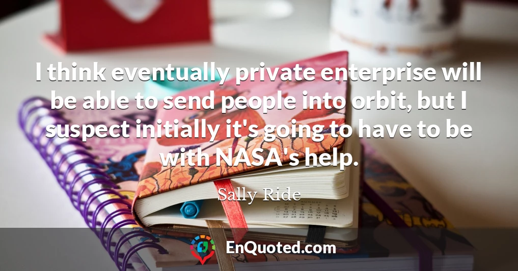I think eventually private enterprise will be able to send people into orbit, but I suspect initially it's going to have to be with NASA's help.