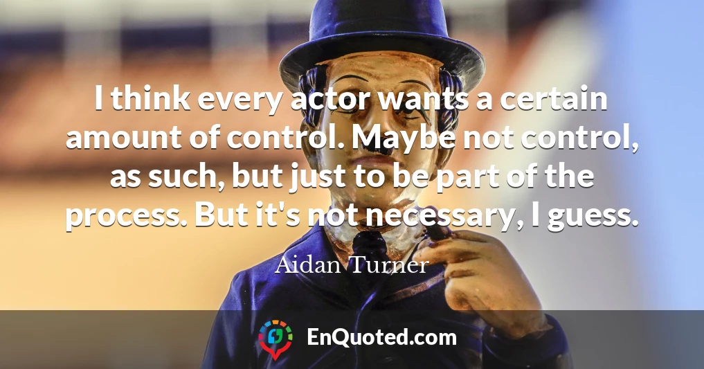 I think every actor wants a certain amount of control. Maybe not control, as such, but just to be part of the process. But it's not necessary, I guess.