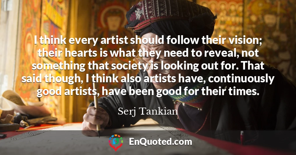 I think every artist should follow their vision; their hearts is what they need to reveal, not something that society is looking out for. That said though, I think also artists have, continuously good artists, have been good for their times.