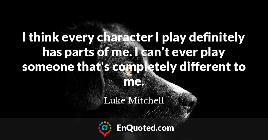 I think every character I play definitely has parts of me. I can't ever play someone that's completely different to me.