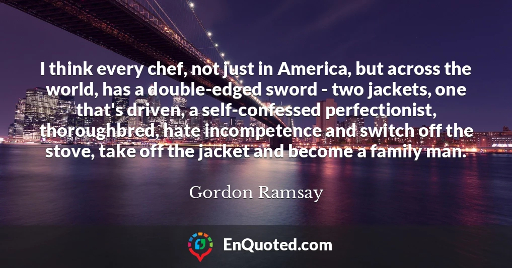 I think every chef, not just in America, but across the world, has a double-edged sword - two jackets, one that's driven, a self-confessed perfectionist, thoroughbred, hate incompetence and switch off the stove, take off the jacket and become a family man.