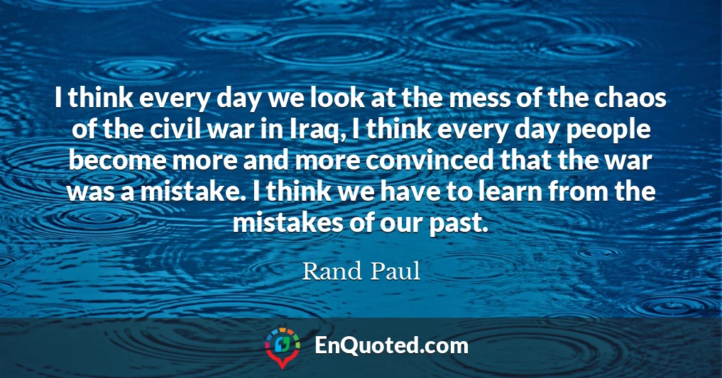 I think every day we look at the mess of the chaos of the civil war in Iraq, I think every day people become more and more convinced that the war was a mistake. I think we have to learn from the mistakes of our past.