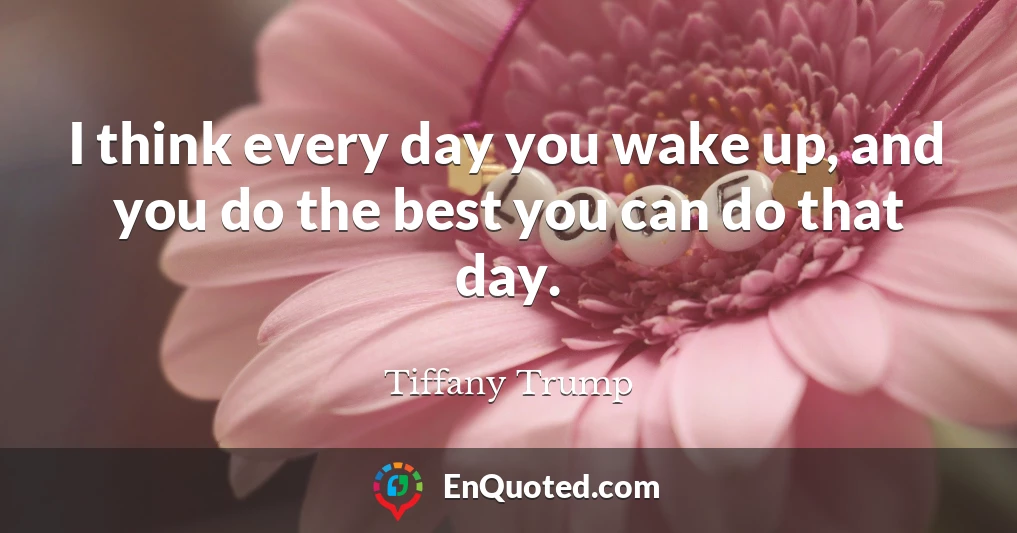 I think every day you wake up, and you do the best you can do that day.