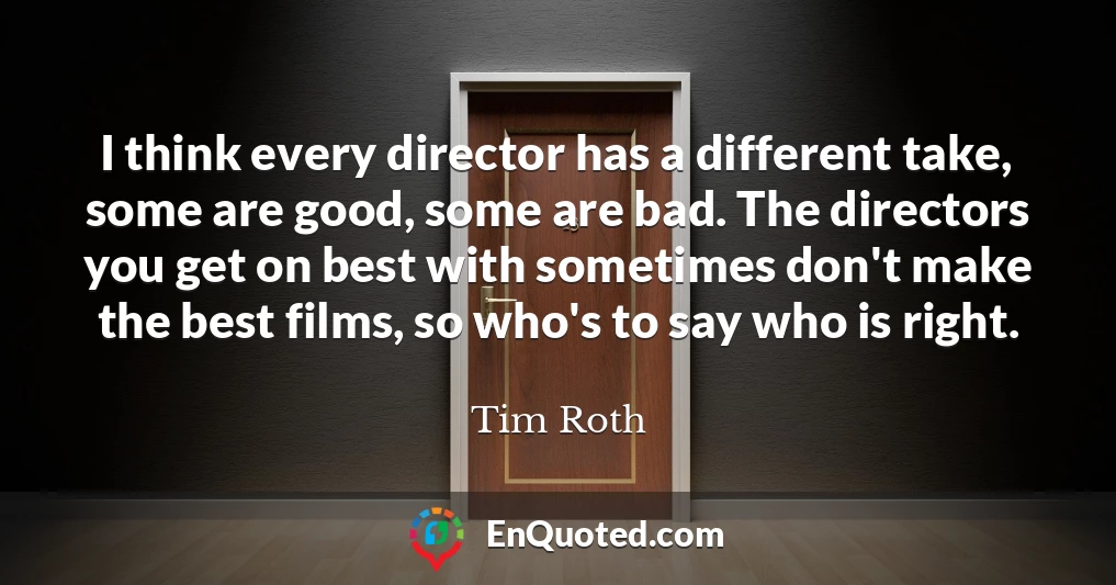 I think every director has a different take, some are good, some are bad. The directors you get on best with sometimes don't make the best films, so who's to say who is right.