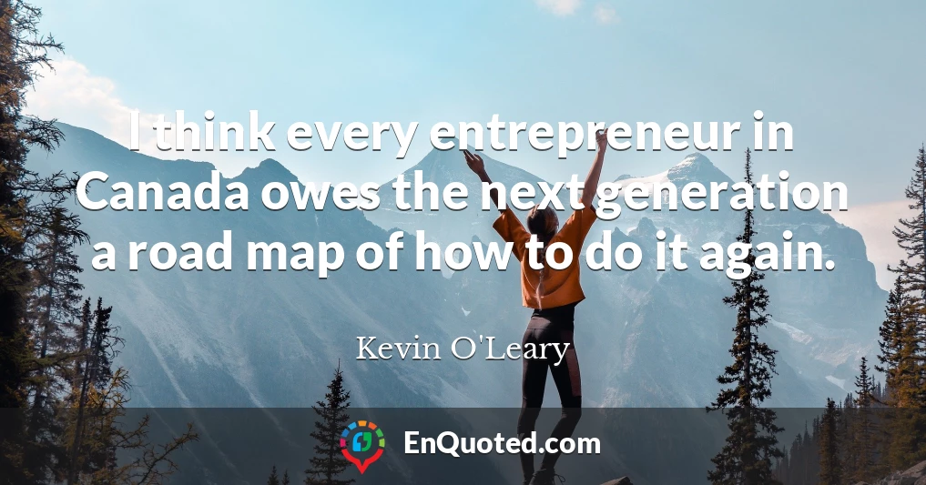 I think every entrepreneur in Canada owes the next generation a road map of how to do it again.