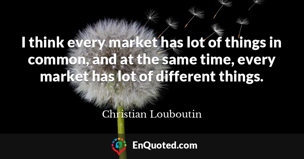 I think every market has lot of things in common, and at the same time, every market has lot of different things.