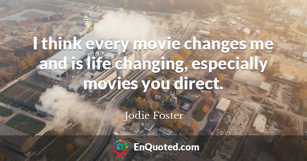 I think every movie changes me and is life changing, especially movies you direct.