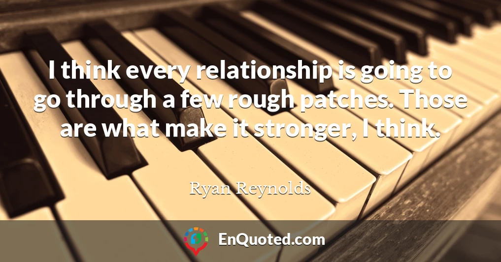 I think every relationship is going to go through a few rough patches. Those are what make it stronger, I think.