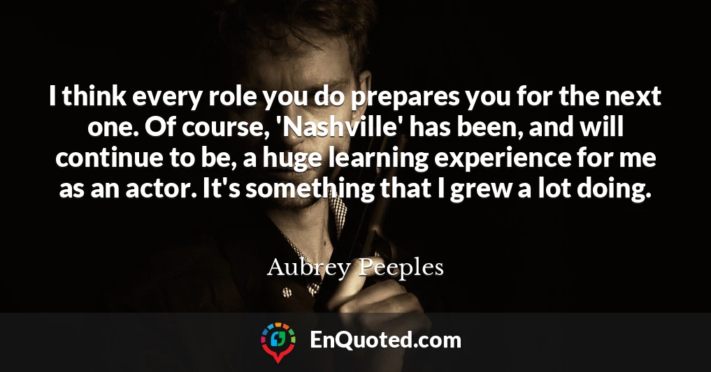 I think every role you do prepares you for the next one. Of course, 'Nashville' has been, and will continue to be, a huge learning experience for me as an actor. It's something that I grew a lot doing.