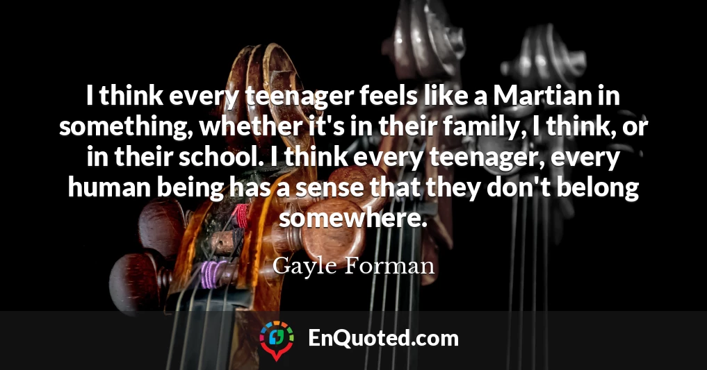 I think every teenager feels like a Martian in something, whether it's in their family, I think, or in their school. I think every teenager, every human being has a sense that they don't belong somewhere.