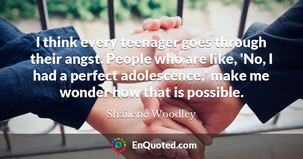 I think every teenager goes through their angst. People who are like, 'No, I had a perfect adolescence,' make me wonder how that is possible.